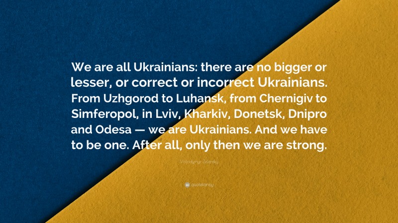 Volodymyr Zelensky Quote: “We are all Ukrainians: there are no bigger or lesser, or correct or incorrect Ukrainians. From Uzhgorod to Luhansk, from Chernigiv to Simferopol, in Lviv, Kharkiv, Donetsk, Dnipro and Odesa — we are Ukrainians. And we have to be one. After all, only then we are strong.”