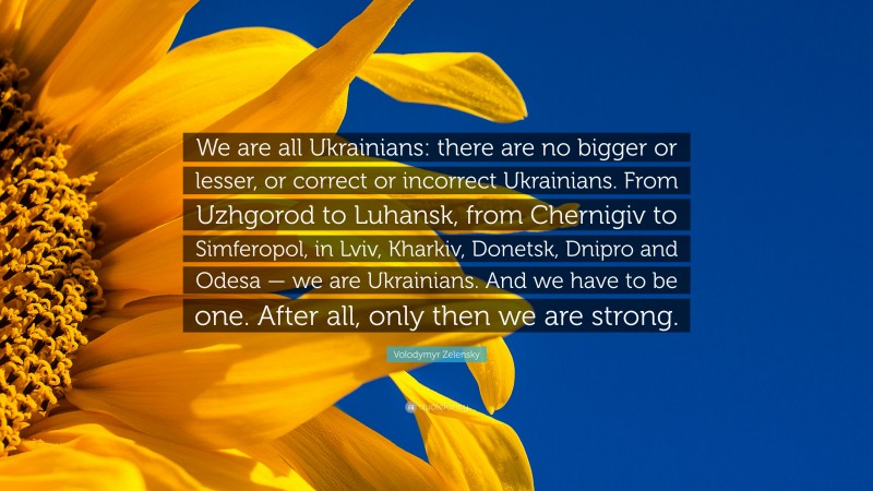 Volodymyr Zelensky Quote: “We are all Ukrainians: there are no bigger or lesser, or correct or incorrect Ukrainians. From Uzhgorod to Luhansk, from Chernigiv to Simferopol, in Lviv, Kharkiv, Donetsk, Dnipro and Odesa — we are Ukrainians. And we have to be one. After all, only then we are strong.”