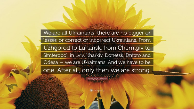 Volodymyr Zelensky Quote: “We are all Ukrainians: there are no bigger or lesser, or correct or incorrect Ukrainians. From Uzhgorod to Luhansk, from Chernigiv to Simferopol, in Lviv, Kharkiv, Donetsk, Dnipro and Odesa — we are Ukrainians. And we have to be one. After all, only then we are strong.”
