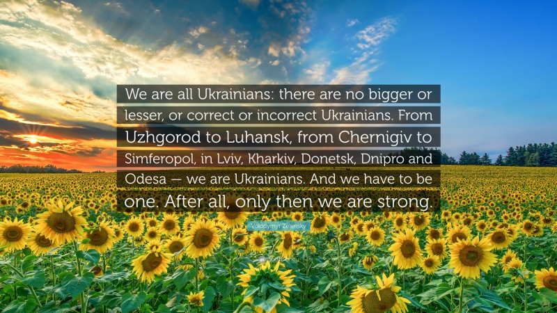 Volodymyr Zelensky Quote: “We are all Ukrainians: there are no bigger or lesser, or correct or incorrect Ukrainians. From Uzhgorod to Luhansk, from Chernigiv to Simferopol, in Lviv, Kharkiv, Donetsk, Dnipro and Odesa — we are Ukrainians. And we have to be one. After all, only then we are strong.”