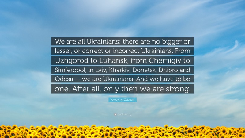 Volodymyr Zelensky Quote: “We are all Ukrainians: there are no bigger or lesser, or correct or incorrect Ukrainians. From Uzhgorod to Luhansk, from Chernigiv to Simferopol, in Lviv, Kharkiv, Donetsk, Dnipro and Odesa — we are Ukrainians. And we have to be one. After all, only then we are strong.”