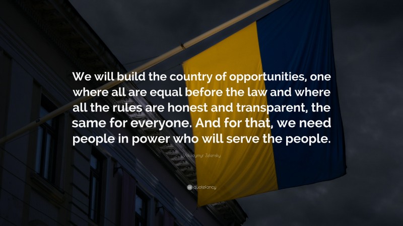 Volodymyr Zelensky Quote: “We will build the country of opportunities, one where all are equal before the law and where all the rules are honest and transparent, the same for everyone. And for that, we need people in power who will serve the people.”