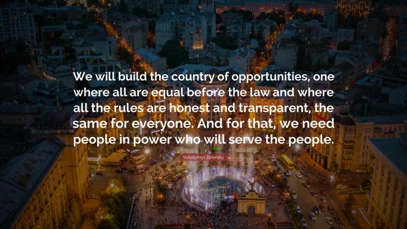 Volodymyr Zelensky Quote: “We will build the country of opportunities, one where all are equal before the law and where all the rules are honest and transparent, the same for everyone. And for that, we need people in power who will serve the people.”