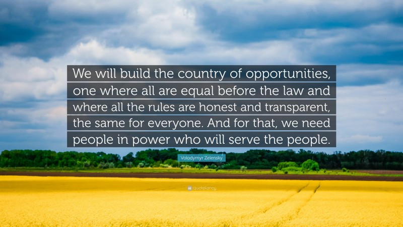 Volodymyr Zelensky Quote: “We will build the country of opportunities, one where all are equal before the law and where all the rules are honest and transparent, the same for everyone. And for that, we need people in power who will serve the people.”