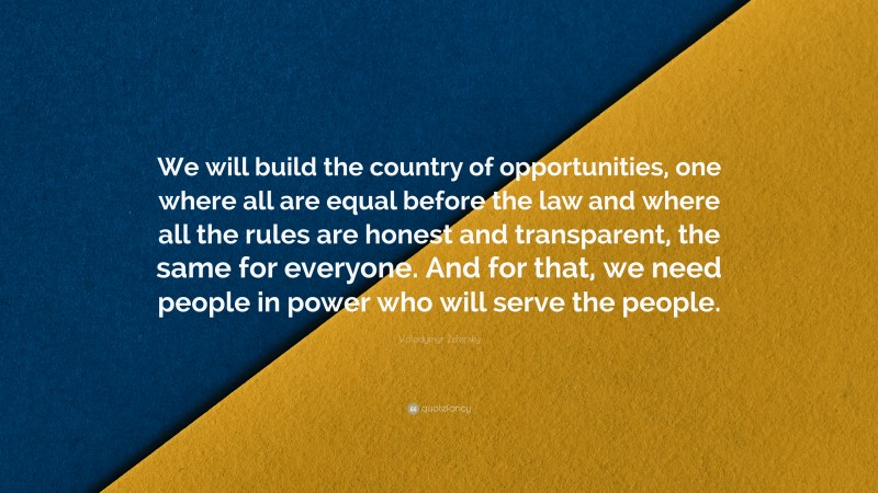 Volodymyr Zelensky Quote: “We will build the country of opportunities, one where all are equal before the law and where all the rules are honest and transparent, the same for everyone. And for that, we need people in power who will serve the people.”
