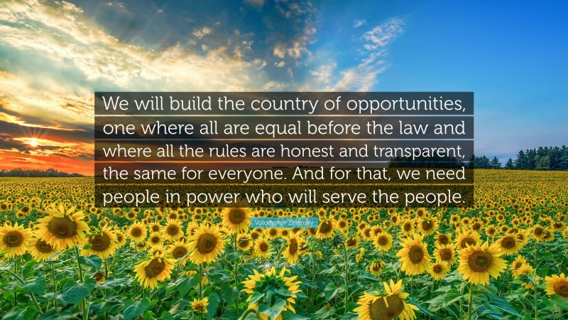 Volodymyr Zelensky Quote: “We will build the country of opportunities, one where all are equal before the law and where all the rules are honest and transparent, the same for everyone. And for that, we need people in power who will serve the people.”