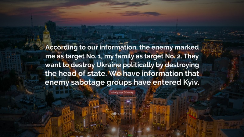 Volodymyr Zelensky Quote: “According to our information, the enemy marked me as target No. 1, my family as target No. 2. They want to destroy Ukraine politically by destroying the head of state. We have information that enemy sabotage groups have entered Kyiv.”