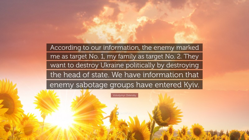 Volodymyr Zelensky Quote: “According to our information, the enemy marked me as target No. 1, my family as target No. 2. They want to destroy Ukraine politically by destroying the head of state. We have information that enemy sabotage groups have entered Kyiv.”
