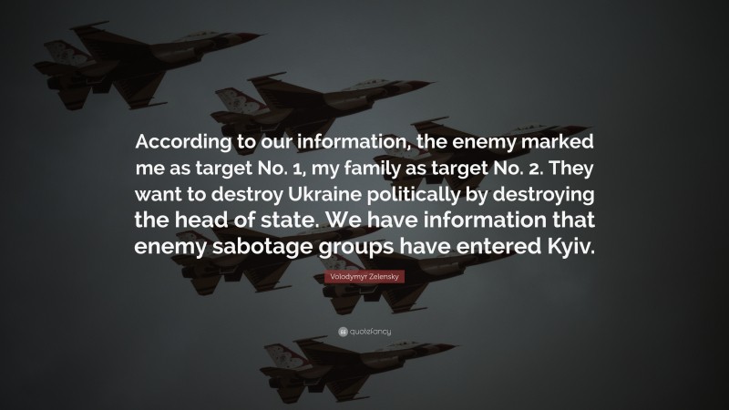 Volodymyr Zelensky Quote: “According to our information, the enemy marked me as target No. 1, my family as target No. 2. They want to destroy Ukraine politically by destroying the head of state. We have information that enemy sabotage groups have entered Kyiv.”