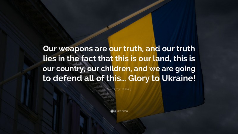 Volodymyr Zelensky Quote: “Our weapons are our truth, and our truth lies in the fact that this is our land, this is our country, our children, and we are going to defend all of this… Glory to Ukraine!”