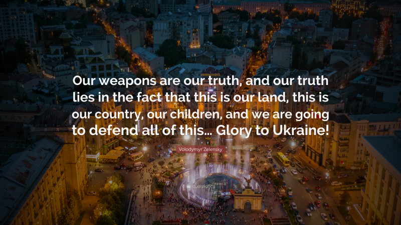 Volodymyr Zelensky Quote: “Our weapons are our truth, and our truth lies in the fact that this is our land, this is our country, our children, and we are going to defend all of this… Glory to Ukraine!”