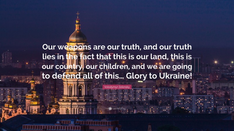 Volodymyr Zelensky Quote: “Our weapons are our truth, and our truth lies in the fact that this is our land, this is our country, our children, and we are going to defend all of this… Glory to Ukraine!”