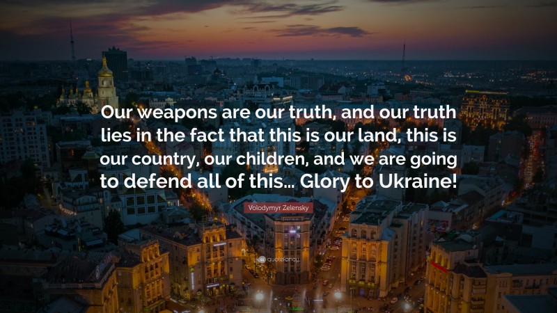 Volodymyr Zelensky Quote: “Our weapons are our truth, and our truth lies in the fact that this is our land, this is our country, our children, and we are going to defend all of this… Glory to Ukraine!”