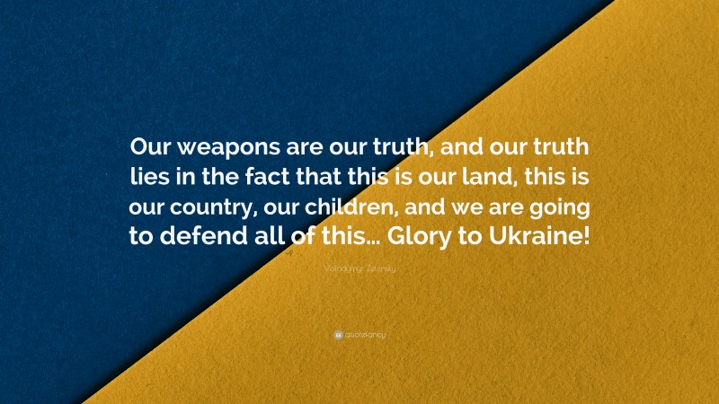 Volodymyr Zelensky Quote: “Our weapons are our truth, and our truth lies in the fact that this is our land, this is our country, our children, and we are going to defend all of this… Glory to Ukraine!”