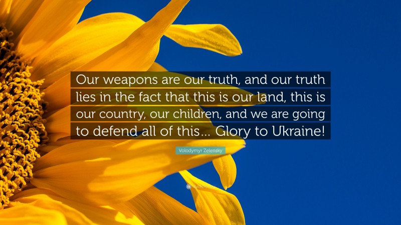 Volodymyr Zelensky Quote: “Our weapons are our truth, and our truth lies in the fact that this is our land, this is our country, our children, and we are going to defend all of this… Glory to Ukraine!”