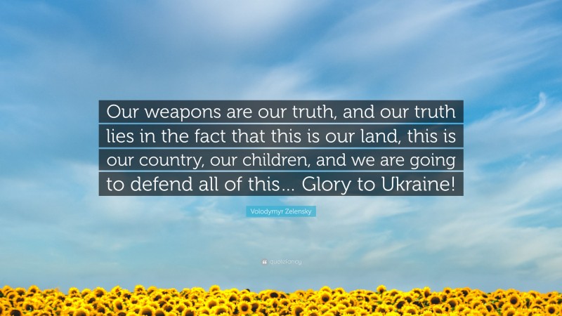 Volodymyr Zelensky Quote: “Our weapons are our truth, and our truth lies in the fact that this is our land, this is our country, our children, and we are going to defend all of this… Glory to Ukraine!”