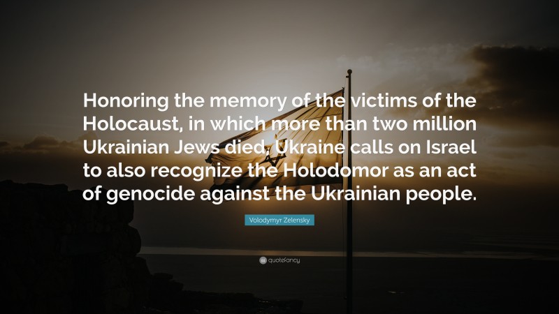 Volodymyr Zelensky Quote: “Honoring the memory of the victims of the Holocaust, in which more than two million Ukrainian Jews died, Ukraine calls on Israel to also recognize the Holodomor as an act of genocide against the Ukrainian people.”