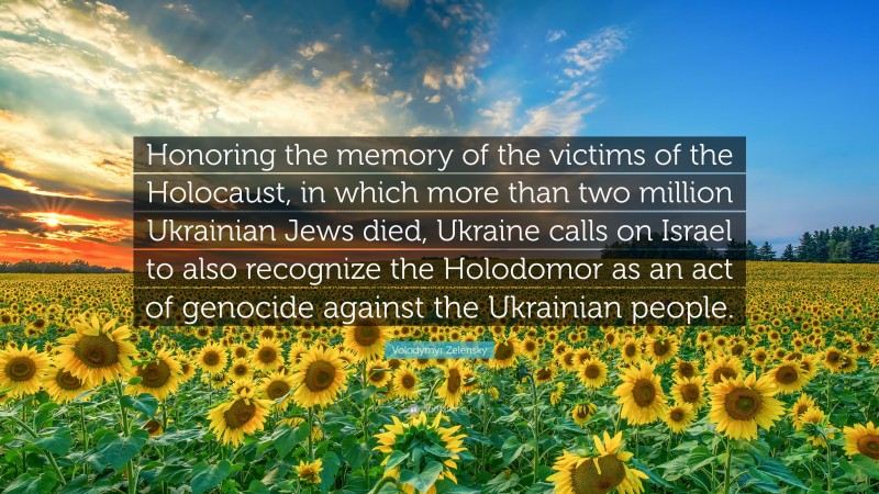 Volodymyr Zelensky Quote: “Honoring the memory of the victims of the Holocaust, in which more than two million Ukrainian Jews died, Ukraine calls on Israel to also recognize the Holodomor as an act of genocide against the Ukrainian people.”