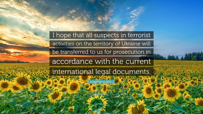 Volodymyr Zelensky Quote: “I hope that all suspects in terrorist activities on the territory of Ukraine will be transferred to us for prosecution in accordance with the current international legal documents.”