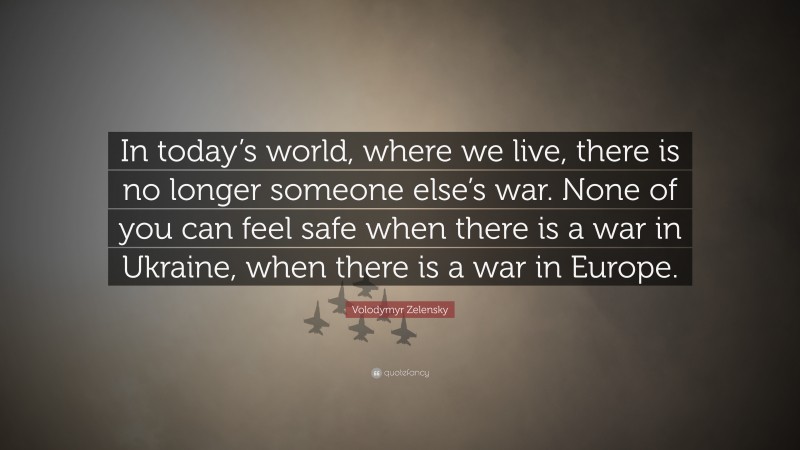 Volodymyr Zelensky Quote: “In today’s world, where we live, there is no longer someone else’s war. None of you can feel safe when there is a war in Ukraine, when there is a war in Europe.”