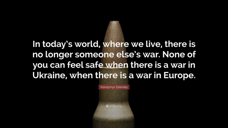 Volodymyr Zelensky Quote: “In today’s world, where we live, there is no longer someone else’s war. None of you can feel safe when there is a war in Ukraine, when there is a war in Europe.”