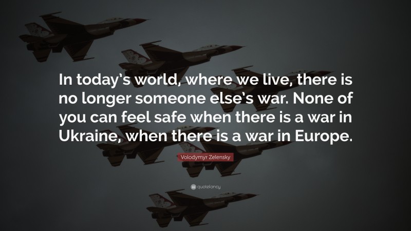 Volodymyr Zelensky Quote: “In today’s world, where we live, there is no longer someone else’s war. None of you can feel safe when there is a war in Ukraine, when there is a war in Europe.”