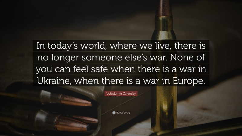 Volodymyr Zelensky Quote: “In today’s world, where we live, there is no longer someone else’s war. None of you can feel safe when there is a war in Ukraine, when there is a war in Europe.”