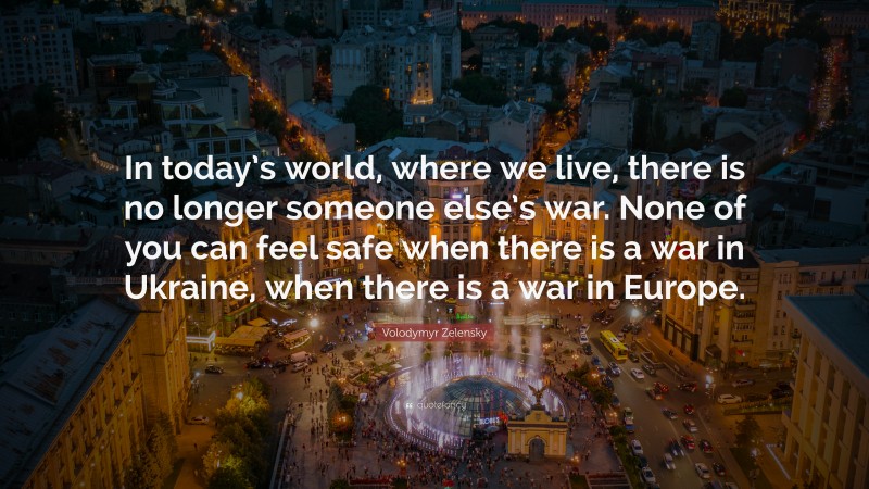 Volodymyr Zelensky Quote: “In today’s world, where we live, there is no longer someone else’s war. None of you can feel safe when there is a war in Ukraine, when there is a war in Europe.”