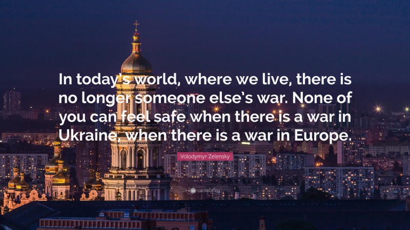 Volodymyr Zelensky Quote: “In today’s world, where we live, there is no longer someone else’s war. None of you can feel safe when there is a war in Ukraine, when there is a war in Europe.”