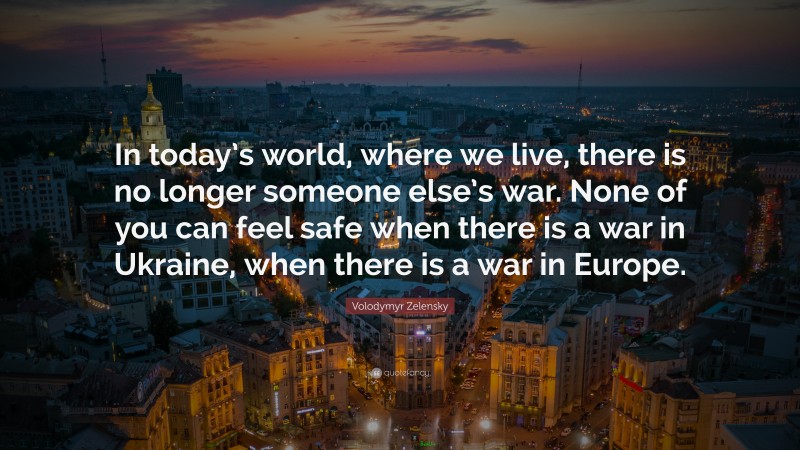 Volodymyr Zelensky Quote: “In today’s world, where we live, there is no longer someone else’s war. None of you can feel safe when there is a war in Ukraine, when there is a war in Europe.”