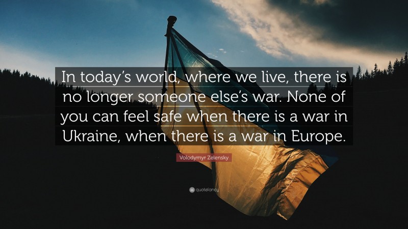 Volodymyr Zelensky Quote: “In today’s world, where we live, there is no longer someone else’s war. None of you can feel safe when there is a war in Ukraine, when there is a war in Europe.”