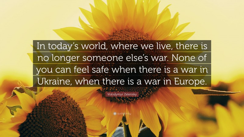 Volodymyr Zelensky Quote: “In today’s world, where we live, there is no longer someone else’s war. None of you can feel safe when there is a war in Ukraine, when there is a war in Europe.”