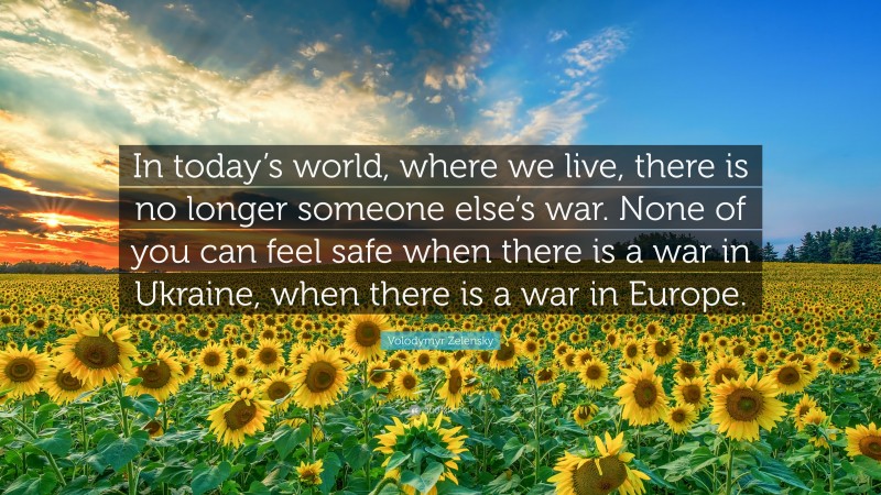 Volodymyr Zelensky Quote: “In today’s world, where we live, there is no longer someone else’s war. None of you can feel safe when there is a war in Ukraine, when there is a war in Europe.”