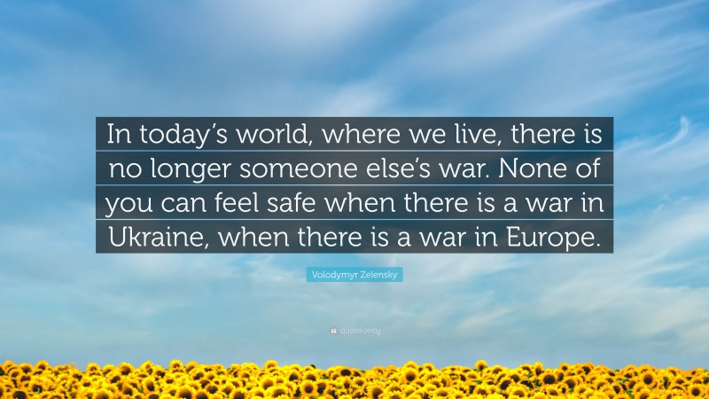 Volodymyr Zelensky Quote: “In today’s world, where we live, there is no longer someone else’s war. None of you can feel safe when there is a war in Ukraine, when there is a war in Europe.”