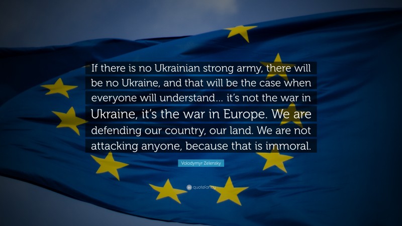Volodymyr Zelensky Quote: “If there is no Ukrainian strong army, there will be no Ukraine, and that will be the case when everyone will understand… it’s not the war in Ukraine, it’s the war in Europe. We are defending our country, our land. We are not attacking anyone, because that is immoral.”