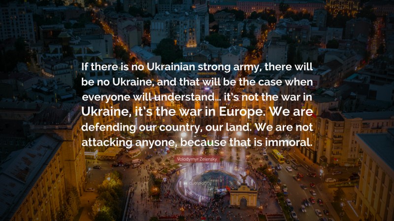 Volodymyr Zelensky Quote: “If there is no Ukrainian strong army, there will be no Ukraine, and that will be the case when everyone will understand… it’s not the war in Ukraine, it’s the war in Europe. We are defending our country, our land. We are not attacking anyone, because that is immoral.”