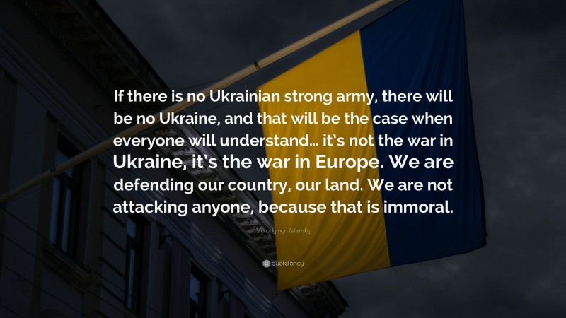 Volodymyr Zelensky Quote: “If there is no Ukrainian strong army, there will be no Ukraine, and that will be the case when everyone will understand… it’s not the war in Ukraine, it’s the war in Europe. We are defending our country, our land. We are not attacking anyone, because that is immoral.”