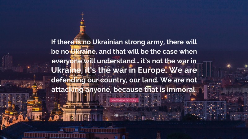 Volodymyr Zelensky Quote: “If there is no Ukrainian strong army, there will be no Ukraine, and that will be the case when everyone will understand… it’s not the war in Ukraine, it’s the war in Europe. We are defending our country, our land. We are not attacking anyone, because that is immoral.”