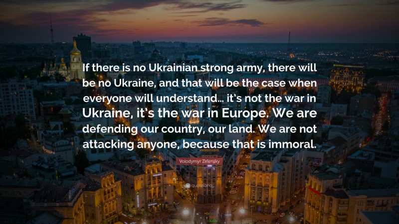 Volodymyr Zelensky Quote: “If there is no Ukrainian strong army, there will be no Ukraine, and that will be the case when everyone will understand… it’s not the war in Ukraine, it’s the war in Europe. We are defending our country, our land. We are not attacking anyone, because that is immoral.”