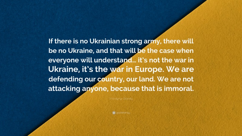 Volodymyr Zelensky Quote: “If there is no Ukrainian strong army, there will be no Ukraine, and that will be the case when everyone will understand… it’s not the war in Ukraine, it’s the war in Europe. We are defending our country, our land. We are not attacking anyone, because that is immoral.”