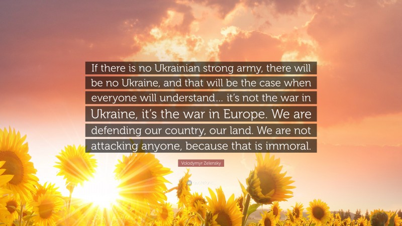 Volodymyr Zelensky Quote: “If there is no Ukrainian strong army, there will be no Ukraine, and that will be the case when everyone will understand… it’s not the war in Ukraine, it’s the war in Europe. We are defending our country, our land. We are not attacking anyone, because that is immoral.”