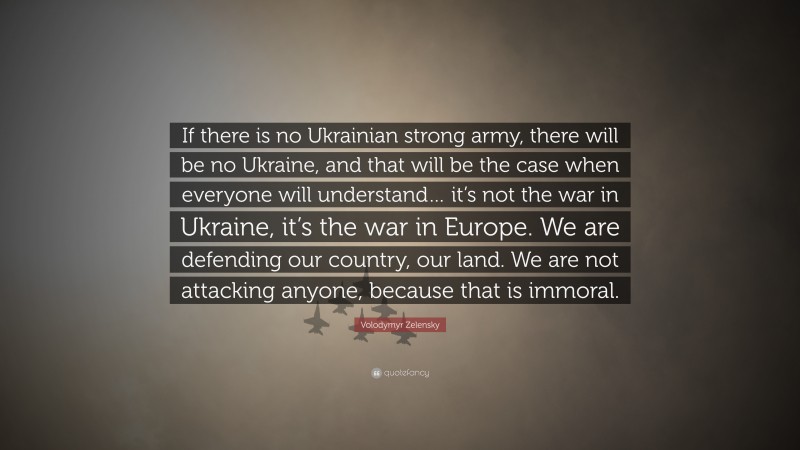 Volodymyr Zelensky Quote: “If there is no Ukrainian strong army, there will be no Ukraine, and that will be the case when everyone will understand… it’s not the war in Ukraine, it’s the war in Europe. We are defending our country, our land. We are not attacking anyone, because that is immoral.”