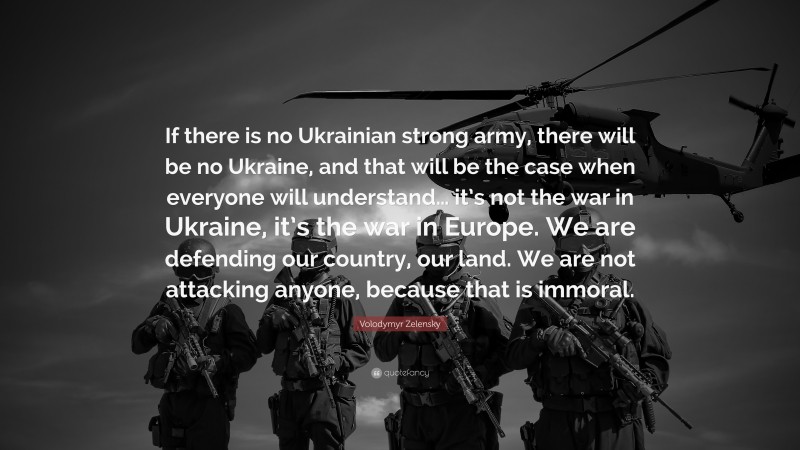 Volodymyr Zelensky Quote: “If there is no Ukrainian strong army, there will be no Ukraine, and that will be the case when everyone will understand… it’s not the war in Ukraine, it’s the war in Europe. We are defending our country, our land. We are not attacking anyone, because that is immoral.”