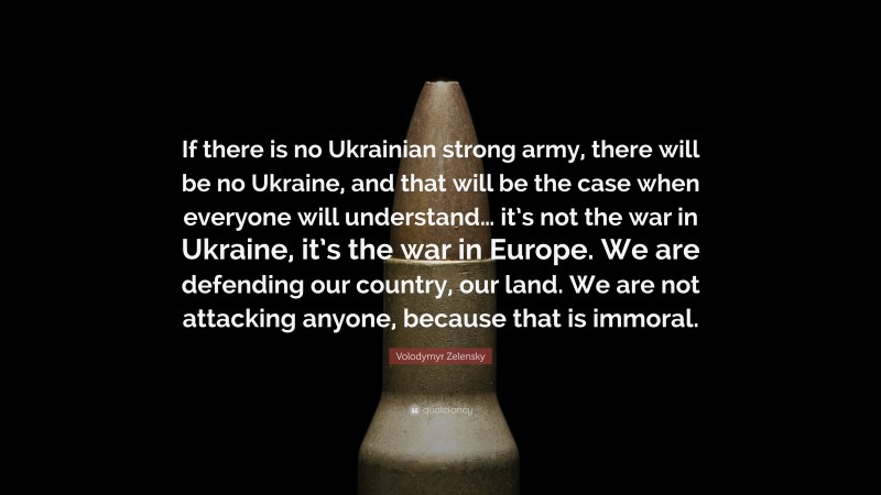 Volodymyr Zelensky Quote: “If there is no Ukrainian strong army, there will be no Ukraine, and that will be the case when everyone will understand… it’s not the war in Ukraine, it’s the war in Europe. We are defending our country, our land. We are not attacking anyone, because that is immoral.”