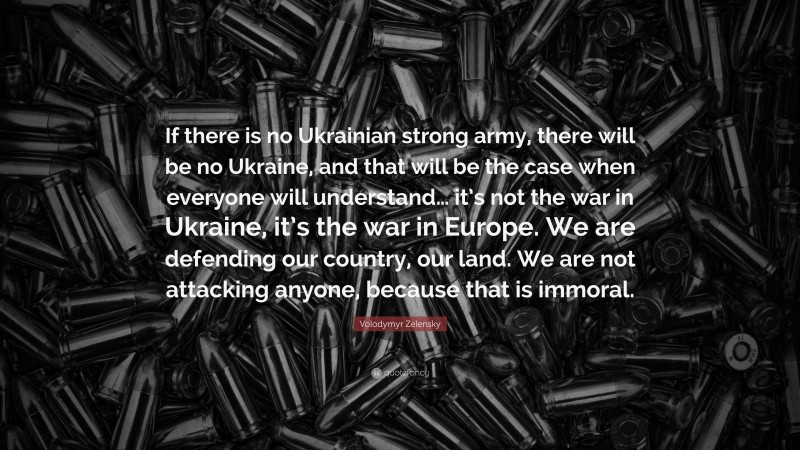Volodymyr Zelensky Quote: “If there is no Ukrainian strong army, there will be no Ukraine, and that will be the case when everyone will understand… it’s not the war in Ukraine, it’s the war in Europe. We are defending our country, our land. We are not attacking anyone, because that is immoral.”