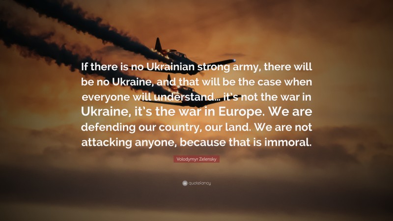 Volodymyr Zelensky Quote: “If there is no Ukrainian strong army, there will be no Ukraine, and that will be the case when everyone will understand… it’s not the war in Ukraine, it’s the war in Europe. We are defending our country, our land. We are not attacking anyone, because that is immoral.”