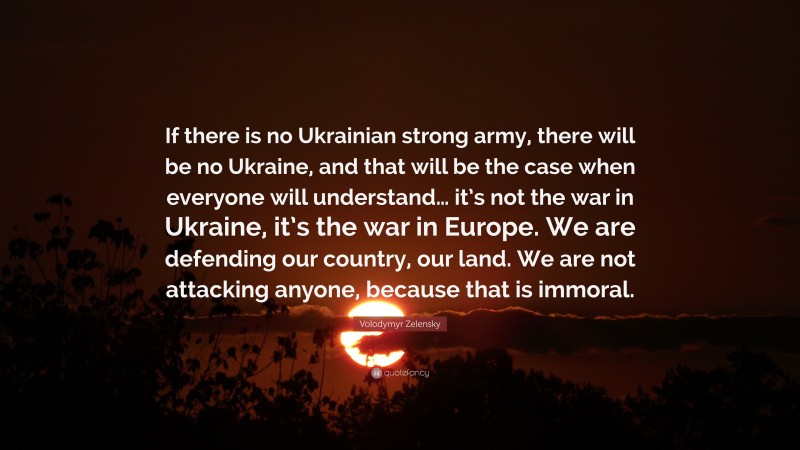 Volodymyr Zelensky Quote: “If there is no Ukrainian strong army, there will be no Ukraine, and that will be the case when everyone will understand… it’s not the war in Ukraine, it’s the war in Europe. We are defending our country, our land. We are not attacking anyone, because that is immoral.”