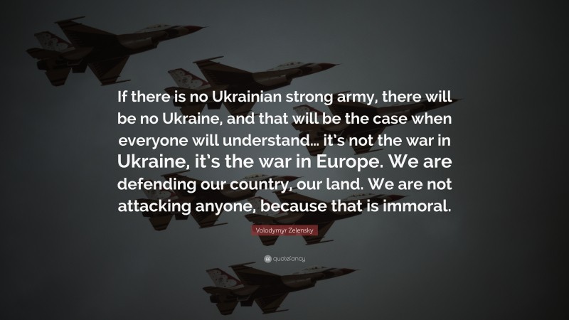 Volodymyr Zelensky Quote: “If there is no Ukrainian strong army, there will be no Ukraine, and that will be the case when everyone will understand… it’s not the war in Ukraine, it’s the war in Europe. We are defending our country, our land. We are not attacking anyone, because that is immoral.”
