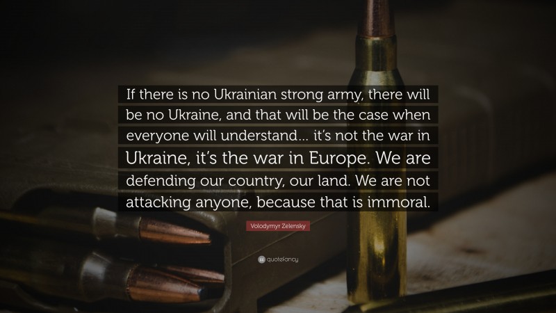 Volodymyr Zelensky Quote: “If there is no Ukrainian strong army, there will be no Ukraine, and that will be the case when everyone will understand… it’s not the war in Ukraine, it’s the war in Europe. We are defending our country, our land. We are not attacking anyone, because that is immoral.”