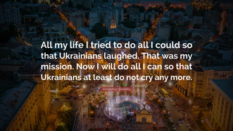 Volodymyr Zelensky Quote: “All my life I tried to do all I could so that Ukrainians laughed. That was my mission. Now I will do all I can so that Ukrainians at least do not cry any more.”